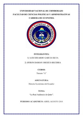 UNIVERSIDAD NACIONAL DE CHIMBORAZO
FACULTAD DE CIENCIAS POLITICAS Y ADMINISTRATIVAS
CARRERA DE ECONOMIA
INTEGRANTES:
1) LUIS EDUARDO GARCIA SILVA
2) BYRON DAMIAN OROZCO BECERRA
CURSO:
Tercero “A”
ASIGNATURA:
Historia Económica del Ecuador
TEMA:
“La Real Audiencia de Quito”.
PERIODO ACADEMICO: ABRIL-AGOSTO 2018
 