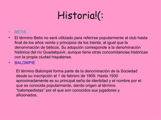 Historia!(: BETIS El término Betis no será utilizado para referirse popularmente al club hasta final de los años veinte y principios de los treinta, al igual que la denominación de béticos. Su adopción corresponde a la denominación histórica del río Guadalquivir, aunque tiene otras concomitancias históricas con la propia ciudad hispalense. BALOMPIE El término Balompié forma parte de la denominación de la Sociedad desde su inscripción el 1 de febrero de 1909. Hasta 1930 aproximadamente es su principal seña de identidad y el nombre por el que es conocida popularmente, dando origen al término “balompedistas” por el que son conocidos sus jugadores y aficionados.  
