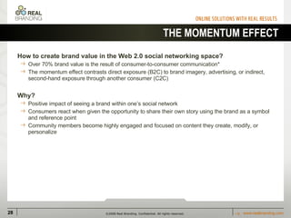 THE MOMENTUM EFFECT How to create brand value in the Web 2.0 social networking space? Over 70% brand value is the result of consumer-to-consumer communication* The momentum effect contrasts direct exposure (B2C) to brand imagery, advertising, or indirect, second-hand exposure through another consumer (C2C) Why? Positive impact of seeing a brand within one’s social network Consumers react when given the opportunity to share their own story using the brand as a symbol and reference point Community members become highly engaged and focused on content they create, modify, or personalize 