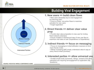 Building Viral Engagement User 3. Indirect friends => focus on messaging Focus on messaging to invite/notification receivers to drive more friends invites Deliver increasing AND simply understood value to app w/ every friend invited (Zombies) 1. New users => build clean flows  New users absolutely key to viral engagement (vs returning user) Focus on linear, one-action flows to maximize activation for new users Forget registration 2. Direct friends => deliver clear value  prop Provide clear value proposition to new user for inviting friend network (Likeness) Ensure invitation is first/second step of new user flow to maximize viral value of user (Superlatives vs Superlatives) 4. Interested parties => allow universal use Enable simple tools (comments, ratings, answers) that allow interaction w/o requiring full engagement w/ application (My Questions)  Direct Friends Indirect Friends Interested Parties SOURCE: ROCKYOU! WEB2.0 CONFERENCE 4/2008 