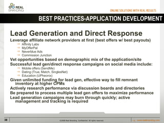 Lead Generation and Direct Response   Leverage affiliate network providers at first (best offers w/ best payouts) Affinity Labs MyOfferPal Neverblue Ads Commission Junction Vet opportunities based on demographic mix of the application/site Successful lead gen/direct response campaigns on social media include: Mobile offers (SendMe) Dating (True, Match, SinglesNet) Education (UPheonix) Given unlimited funding for lead gen, effective way to fill remnant inventory at higher CPMs Actively research performance via discussion boards and directories Be prepared to process multiple lead gen offers to maximize performance Lead generation campaigns may burn through quickly; active management and tracking is required BEST PRACTICES-APPLICATION DEVELOPMENT 