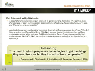 IT’S MESSY Web 2.0 as defined by Wikipedia… A social phenomenon embracing an approach to generating and distributing Web content itself, characterized by open communication, decentralization of authority, freedom to share and re-use, and "the market as a conversation"  Alluding to the version-numbers that commonly designate software upgrades, the phrase "Web 2.0" hints at an improved form of the World Wide Web; suggest that technologies such as weblogs, social bookmarking, wikis, podcasts, RSS feeds (and other forms of many-to-many publishing), social software, Web APIs, Web standards and online Web services imply a significant change in web usage HUH? WTF? Unleashing “… a trend in which people use technologies to get the things they need from each other instead of from companies.” - Groundswell, Charlene Li & Josh Bernoff, Forrester Research 2008 