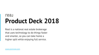 www.joinreal.comwww.joinreal.com
Product Deck 2018
Real is a national real estate brokerage
that uses technology to do things faster
and smarter, so you can take home a
higher split while enjoying full service.
www.joinreal.com
 