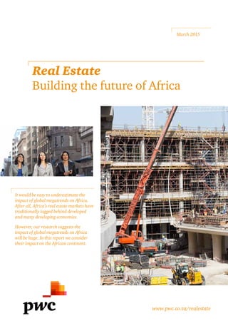 It would be easy to underestimate the
impact of global megatrends on Africa.
After all, Africa’s real estate markets have
traditionally lagged behind developed
and many developing economies.
However, our research suggests the
impact of global megatrends on Africa
will be huge. In this report we consider
their impact on the African continent.
March 2015
Real Estate
Building the future of Africa
www.pwc.co.za/realestate
 