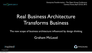 Enterprise Transformation - The Open Group Conference 
                                                                               Cannes, France, April 23-25, 2012




                           Real Business Architecture
                             Transforms Business
                     The new scope of business architecture inﬂuenced by design thinking

                                           Graham McLeod

         inspired!                                                                                PROMIS
  © Inspired 2012

Monday 23 April 12                                                                                                 1
 