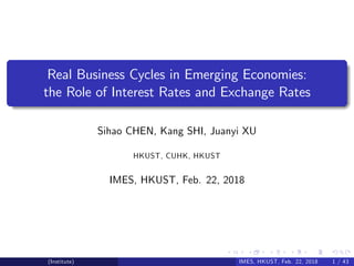 Real Business Cycles in Emerging Economies:
the Role of Interest Rates and Exchange Rates
Sihao CHEN, Kang SHI, Juanyi XU
HKUST, CUHK, HKUST
IMES, HKUST, Feb. 22, 2018
(Institute) IMES, HKUST, Feb. 22, 2018 1 / 43
 