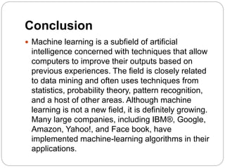 Conclusion
 Machine learning is a subfield of artificial
intelligence concerned with techniques that allow
computers to improve their outputs based on
previous experiences. The field is closely related
to data mining and often uses techniques from
statistics, probability theory, pattern recognition,
and a host of other areas. Although machine
learning is not a new field, it is definitely growing.
Many large companies, including IBM®, Google,
Amazon, Yahoo!, and Face book, have
implemented machine-learning algorithms in their
applications.
 