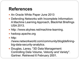 References
 An Oracle White Paper June 2013
 Defending Networks with Incomplete Information:
A Machine Learning Approach, BlackHat Briefmgs
USA 2013.
 http: //www.skytree.net/machine-Iearning.
 hadoop.apache.org
 http:
//www.networkworld.com/community/blogldefining-
big-data-security-analytics.
 Douglas, Laney. "3D Data Management:
Controlling Data Volume, Velocity and Variety".
Gartner. Retrieved 6 February 2001.
 