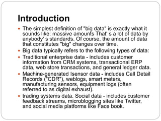 Introduction
 The simplest definition of "big data" is exactly what it
sounds like: massive amounts That' s a lot of data by
anybody' s standards. Of course, the amount of data
that constitutes "big" changes over time.
 Big data typically refers to the following types of data:
 Traditional enterprise data - includes customer
information from CRM systems, transactional ERP
data, web store transactions, and general ledger data.
 Machine-generated Isensor data - includes Call Detail
Records ("CDR"), weblogs, smart meters,
manufacturing sensors, equipment logs (often
referred to as digital exhaust).
 trading systems data. Social data - includes customer
feedback streams, microblogging sites like Twitter,
and social media platforms like Face book.
 