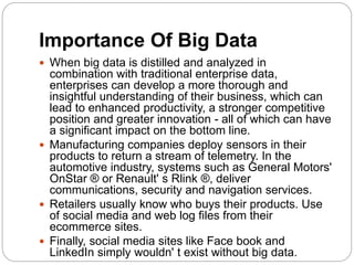 Importance Of Big Data
 When big data is distilled and analyzed in
combination with traditional enterprise data,
enterprises can develop a more thorough and
insightful understanding of their business, which can
lead to enhanced productivity, a stronger competitive
position and greater innovation - all of which can have
a significant impact on the bottom line.
 Manufacturing companies deploy sensors in their
products to return a stream of telemetry. In the
automotive industry, systems such as General Motors'
OnStar ® or Renault' s Rlink ®, deliver
communications, security and navigation services.
 Retailers usually know who buys their products. Use
of social media and web log files from their
ecommerce sites.
 Finally, social media sites like Face book and
LinkedIn simply wouldn' t exist without big data.
 