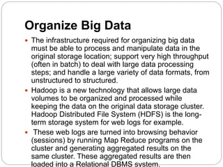 Organize Big Data
 The infrastructure required for organizing big data
must be able to process and manipulate data in the
original storage location; support very high throughput
(often in batch) to deal with large data processing
steps; and handle a large variety of data formats, from
unstructured to structured.
 Hadoop is a new technology that allows large data
volumes to be organized and processed while
keeping the data on the original data storage cluster.
Hadoop Distributed File System (HDFS) is the long-
term storage system for web logs for example.
 These web logs are turned into browsing behavior
(sessions) by running Map Reduce programs on the
cluster and generating aggregated results on the
same cluster. These aggregated results are then
loaded into a Relational DBMS system.
 
