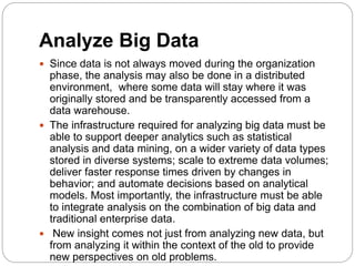 Analyze Big Data
 Since data is not always moved during the organization
phase, the analysis may also be done in a distributed
environment, where some data will stay where it was
originally stored and be transparently accessed from a
data warehouse.
 The infrastructure required for analyzing big data must be
able to support deeper analytics such as statistical
analysis and data mining, on a wider variety of data types
stored in diverse systems; scale to extreme data volumes;
deliver faster response times driven by changes in
behavior; and automate decisions based on analytical
models. Most importantly, the infrastructure must be able
to integrate analysis on the combination of big data and
traditional enterprise data.
 New insight comes not just from analyzing new data, but
from analyzing it within the context of the old to provide
new perspectives on old problems.
 