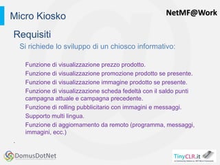 NetMF@Work
Requisiti
Si richiede lo sviluppo di un chiosco informativo:
Funzione di visualizzazione prezzo prodotto.
Funzione di visualizzazione promozione prodotto se presente.
Funzione di visualizzazione immagine prodotto se presente.
Funzione di visualizzazione scheda fedeltà con il saldo punti
campagna attuale e campagna precedente.
Funzione di rolling pubblicitario con immagini e messaggi.
Supporto multi lingua.
Funzione di aggiornamento da remoto (programma, messaggi,
immagini, ecc.)
.
Micro Kiosko
 