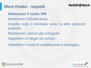NetMF@Work
Abbassare il costo HW.
Mantenere l’infrastruttura.
Impatto nullo o minimale verso le altre soluzioni
presenti.
Mantenere i servizi già sviluppati.
Aggredire un target più ampio.
Abbattere il costo di installazione e cablaggio.
.
Micro Kiosko - requisiti
 