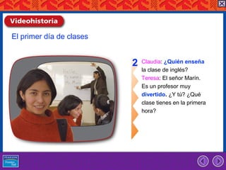 El primer día de clases


                          2   Claudia: ¿Quién enseña
                              la clase de inglés?
                              Teresa: El señor Marín.
                              Es un profesor muy
                              divertido. ¿Y tú? ¿Qué
                              clase tienes en la primera
                              hora?
 