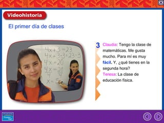 El primer día de clases


                          3   Claudia: Tengo la clase de
                              matemáticas. Me gusta
                              mucho. Para mí es muy
                              fácil. Y, ¿qué tienes en la
                              segunda hora?
                              Teresa: La clase de
                              educación física.
 