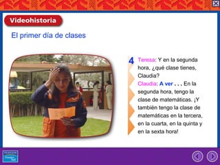 El primer día de clases


                          4   Teresa: Y en la segunda
                              hora, ¿qué clase tienes,
                              Claudia?
                              Claudia: A ver . . . En la
                              segunda hora, tengo la
                              clase de matemáticas. ¡Y
                              también tengo la clase de
                              matemáticas en la tercera,
                              en la cuarta, en la quinta y
                              en la sexta hora!
 