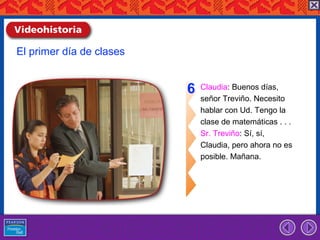 El primer día de clases


                          6   Claudia: Buenos días,
                              señor Treviño. Necesito
                              hablar con Ud. Tengo la
                              clase de matemáticas . . .
                              Sr. Treviño: Sí, sí,
                              Claudia, pero ahora no es
                              posible. Mañana.
 