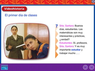 El primer día de clases


                          7   Srta. Santoro: Buenos
                              días, estudiantes. Las
                              matemáticas son muy
                              interesantes y prácticas,
                              ¿verdad?
                              Estudiantes: Sí, profesora.
                              Srta. Santoro: Y es muy
                              importante estudiar y
                              trabajar mucho . . .
 
