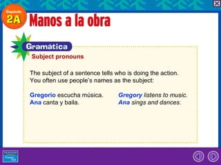 Subject pronouns

The subject of a sentence tells who is doing the action.
You often use people’s names as the subject:

Gregorio escucha música.         Gregory listens to music.
Ana canta y baila.               Ana sings and dances.
 