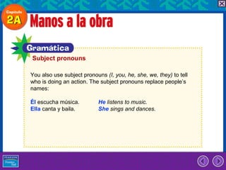 Subject pronouns

You also use subject pronouns (I, you, he, she, we, they) to tell
who is doing an action. The subject pronouns replace people’s
names:

Él escucha música.          He listens to music.
Ella canta y baila.         She sings and dances.
 