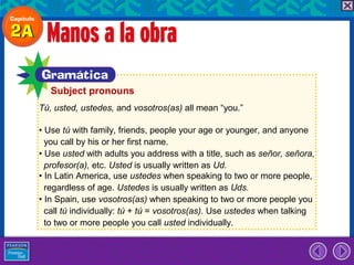 Subject pronouns
Tú, usted, ustedes, and vosotros(as) all mean “you.”

• Use tú with family, friends, people your age or younger, and anyone
  you call by his or her first name.
• Use usted with adults you address with a title, such as señor, señora,
  profesor(a), etc. Usted is usually written as Ud.
• In Latin America, use ustedes when speaking to two or more people,
  regardless of age. Ustedes is usually written as Uds.
• In Spain, use vosotros(as) when speaking to two or more people you
  call tú individually: tú + tú = vosotros(as). Use ustedes when talking
  to two or more people you call usted individually.
 
