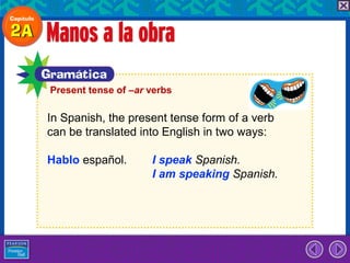 Present tense of –ar verbs

In Spanish, the present tense form of a verb
can be translated into English in two ways:

Hablo español.       I speak Spanish.
                     I am speaking Spanish.
 
