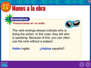 Present tense of –ar verbs

The verb endings always indicate who is
doing the action. In this case, they tell who
is speaking. Because of this, you can often
use the verb without a subject:

Hablo inglés.        ¿Hablas español?
 
