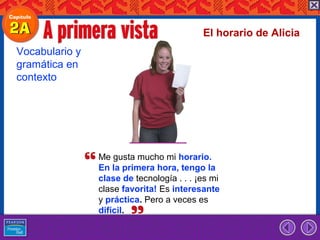 El horario de Alicia
Vocabulario y
gramática en
contexto




                Me gusta mucho mi horario.
                En la primera hora, tengo la
                clase de tecnología . . . ¡es mi
                clase favorita! Es interesante
                y práctica. Pero a veces es
                difícil.
 