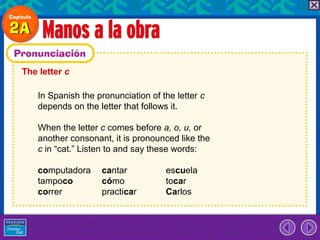 The letter c

    In Spanish the pronunciation of the letter c
    depends on the letter that follows it.

    When the letter c comes before a, o, u, or
    another consonant, it is pronounced like the
    c in “cat.” Listen to and say these words:

    computadora     cantar           escuela
    tampoco         cómo             tocar
    correr          practicar        Carlos
 