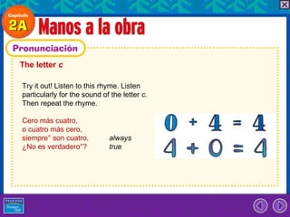 The letter c

Try it out! Listen to this rhyme. Listen
particularly for the sound of the letter c.
Then repeat the rhyme.

Cero más cuatro,
o cuatro más cero,
siempre° son cuatro.         always
¿No es verdadero°?           true
 
