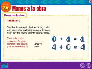 The letter c

Say the rhyme again, first replacing cuatro
with doce, then replacing cuatro with trece.
Then say the rhyme quickly several times.

Cero más cuatro,
o cuatro más cero,
siempre° son cuatro.       always
¿No es verdadero°?         true
 