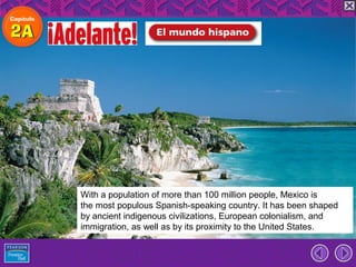 With a population of more than 100 million people, Mexico is
the most populous Spanish-speaking country. It has been shaped
by ancient indigenous civilizations, European colonialism, and
immigration, as well as by its proximity to the United States.
 