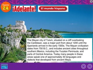 The Mayan city of Tulum, situated on a cliff overlooking
the Caribbean, was a major port from about 1200 until the
Spaniards arrived in the early 1500s. The Mayan civilization
dates from 750 B.C., and includes ancient cities throughout
southern Mexico, including the Yucatan Peninsula, and
parts of Central America. Today many people in these
areas speak one of approximately 30 languages and
dialects that developed from ancient Maya.
 