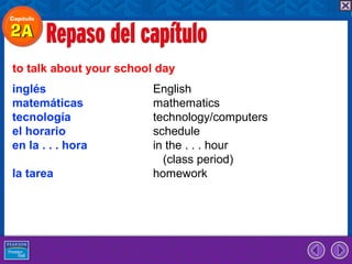 to talk about your school day
inglés                   English
matemáticas              mathematics
tecnología               technology/computers
el horario               schedule
en la . . . hora         in the . . . hour
                           (class period)
la tarea                 homework
 
