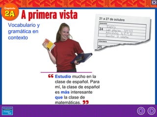 Vocabulario y
gramática en
contexto




                Estudio mucho en la
                clase de español. Para
                mí, la clase de español
                es más interesante
                que la clase de
                matemáticas.
 