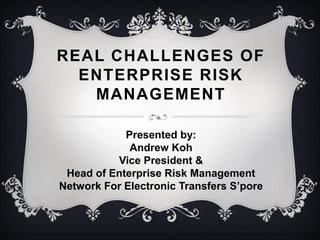 REAL CHALLENGES OF
ENTERPRISE RISK
MANAGEMENT
Presented by:
Andrew Koh
Vice President &
Head of Enterprise Risk Management
Network For Electronic Transfers S’pore
 
