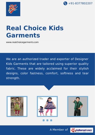 +91-8377802207

Real Choice Kids
Garments
www.realchoicegarments.com

We are an authorized trader and exporter of Designer
Kids Garments that are tailored using superior quality
fabric. These are widely acclaimed for their stylish
designs, color fastness, comfort, softness and tear
strength.

A Member of

 