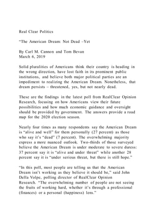 Real Clear Politics
“The American Dream: Not Dead –Yet
By Carl M. Cannon and Tom Bevan
March 6, 2019
Solid pluralities of Americans think their country is heading in
the wrong direction, have lost faith in its prominent public
institutions, and believe both major political parties are an
impediment to realizing the American Dream. Nonetheless, that
dream persists – threatened, yes, but not nearly dead.
These are the findings in the latest poll from RealClear Opinion
Research, focusing on how Americans view their future
possibilities and how much economic guidance and oversight
should be provided by government. The answers provide a road
map for the 2020 election season.
Nearly four times as many respondents say the American Dream
is “alive and well” for them personally (27 percent) as those
who say it’s “dead” (7 percent). The overwhelming majority
express a more nuanced outlook. Two-thirds of those surveyed
believe the American Dream is under moderate to severe duress:
37 percent say it is “alive and under threat” while another 28
percent say it is “under serious threat, but there is still hope.”
“In this poll, most people are telling us that the American
Dream isn’t working as they believe it should be,” said John
Della Volpe, polling director of RealClear Opinion
Research. “The overwhelming number of people are not seeing
the fruits of working hard, whether it’s through a professional
(finances) or a personal (happiness) lens.”
 