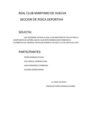 REAL CLUB MARITIMO DE HUELVA<br />  SECCION DE PESCA DEPORTIVA<br />SOLICITA:<br />QUE INSCRIBAN USTEDES AL REAL CLUB MARITIMO DE HUELVA PARA EL CAMPEONATO DE ESPAÑA LIGA DE CLUB OPEN EMBARCACION FONDEADA A CELEBRAR EN CN. OROPESA-CASTELLON DURANTE LOS DIAS 21-23 DE MAYO DEL 2010<br />PARTICIPANTES:<br />PEDRO MARQUEZ PULIDO<br />JOSE MANUEL MORENO VIDAL<br />JUAN HERNANDEZ CUMBRERAS<br />ALFONSO MUÑOZ BANDA<br />EL VOCAL DE PESCA<br />FRANCISCO ISIDRO GONZALEZ MUÑOZ<br />