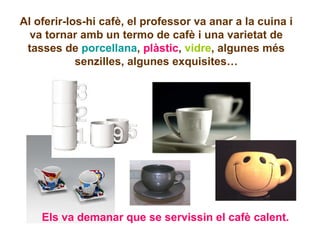 Al oferir-los-hi cafè, el professor va anar a la cuina i va tornar amb un termo de cafè i una varietat de tasses de  porcellana ,  plàstic ,  vidre , algunes més senzilles, algunes exquisites… Els va demanar que se servissin el cafè calent. 
