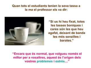 Quan tots el estudiants tenien la seva tassa a la ma el professor els va dir: “ Si us hi heu fixat, totes les tasses boniques i cares són les que heu agafat, deixant de banda les més senzilles i barates.” “ Encara que és normal, que volgueu només el millor per a vosaltres, aquest és l’origen dels vostres  problemes  i  estrés …” 