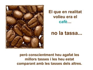 El que en realitat volíeu era el  cafè … no la tassa... però conscientment heu agafat les millors tasses i les heu estat comparant amb les tasses dels altres. 