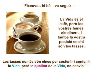 “ Fixeuvos-hi bé – va seguir- :  La Vida és el cafè, però les vostres feines, els diners, i també la vostra posició social són les tasses. Les tasses només són eines per sostenir i contenir la  Vida , però la  qualitat  de la  Vida , no canvia. 