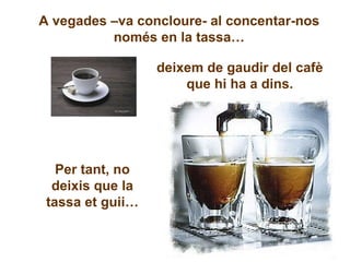 A vegades –va concloure- al concentar-nos només en la tassa… deixem de gaudir del cafè que hi ha a dins. Per tant, no deixis que la tassa et guii… 