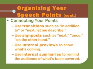 Organizing Your
Speech Points (cont.)
• Connecting Your Points
– Use transitions such as “in addition
to” or “next, let me describe.”
– Use signposts such as “next,” “once,”
“on the other hand.”
– Use internal previews to show
what’s coming.
– Use internal summaries to remind
the audience of what’s been covered.
 