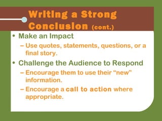 Writing a Strong
Conclusion (cont.)
• Make an Impact
– Use quotes, statements, questions, or a
final story.
• Challenge the Audience to Respond
– Encourage them to use their “new”
information.
– Encourage a call to action where
appropriate.
 