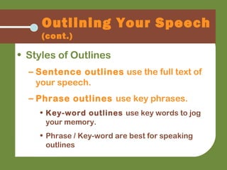 Outlining Your Speech
(cont.)
• Styles of Outlines
– Sentence outlines use the full text of
your speech.
– Phrase outlines use key phrases.
• Key-word outlines use key words to jog
your memory.
• Phrase / Key-word are best for speaking
outlines
 