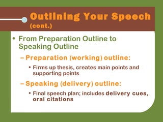 Outlining Your Speech
(cont.)
• From Preparation Outline to
Speaking Outline
– Preparation (working) outline:
• Firms up thesis, creates main points and
supporting points
– Speaking (delivery) outline:
• Final speech plan; includes delivery cues,
oral citations
 