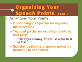 Organizing Your
Speech Points (cont.)
• Arranging Your Points
– Chronological patterns organize
points by time.
– Topical patterns organize points by
category.
• Primacy-recency effect: save the best
for last
– Spatial patterns organize points by
proximity to each other.
 